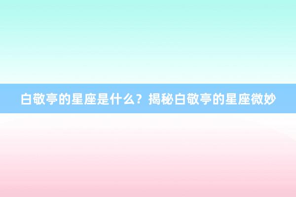 白敬亭的星座是什么？揭秘白敬亭的星座微妙