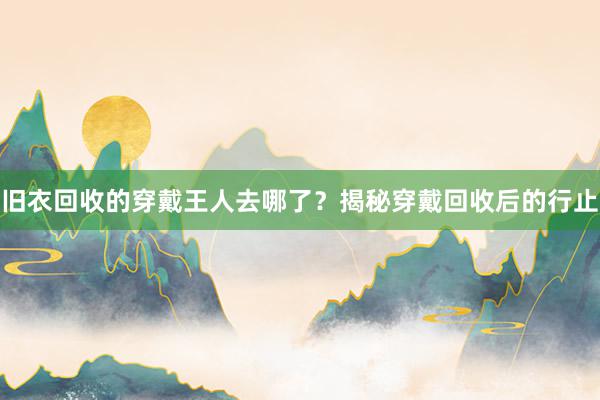 旧衣回收的穿戴王人去哪了？揭秘穿戴回收后的行止