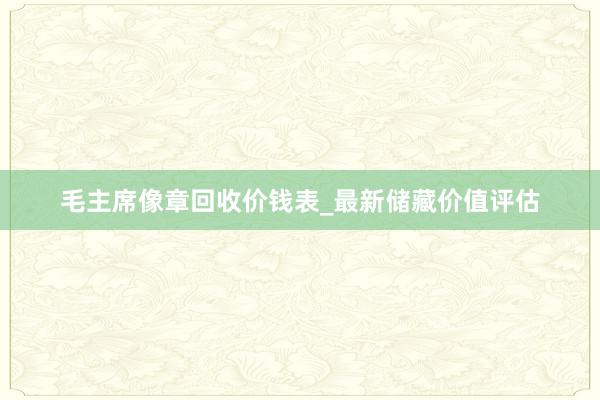 毛主席像章回收价钱表_最新储藏价值评估