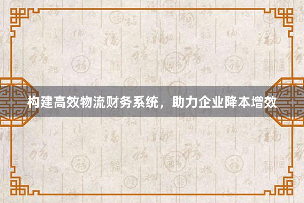 构建高效物流财务系统，助力企业降本增效
