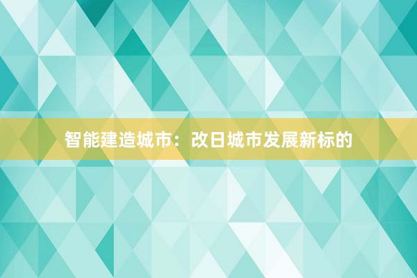 智能建造城市：改日城市发展新标的