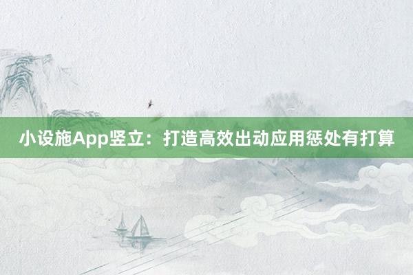 小设施App竖立：打造高效出动应用惩处有打算